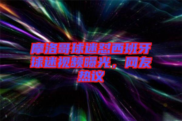 摩洛哥球迷懟西班牙球迷視頻曝光，網(wǎng)友熱議