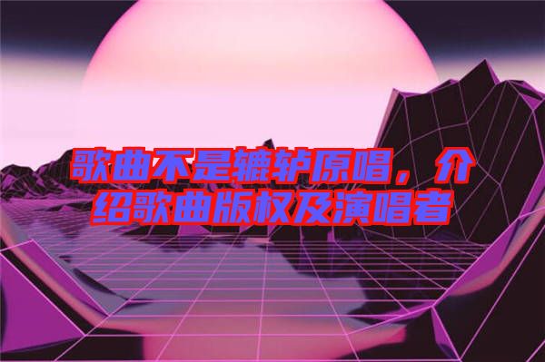 歌曲不是轆轤原唱，介紹歌曲版權(quán)及演唱者