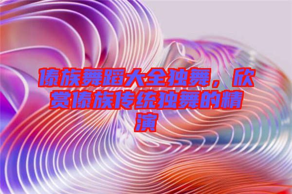傣族舞蹈大全獨(dú)舞，欣賞傣族傳統(tǒng)獨(dú)舞的精演