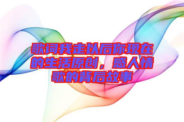 歌詞我走以后你現(xiàn)在的生活原創(chuàng)，感人情歌的背后故事