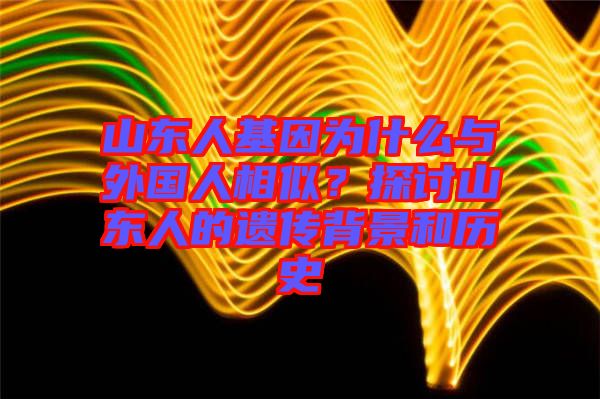 山東人基因?yàn)槭裁磁c外國人相似？探討山東人的遺傳背景和歷史
