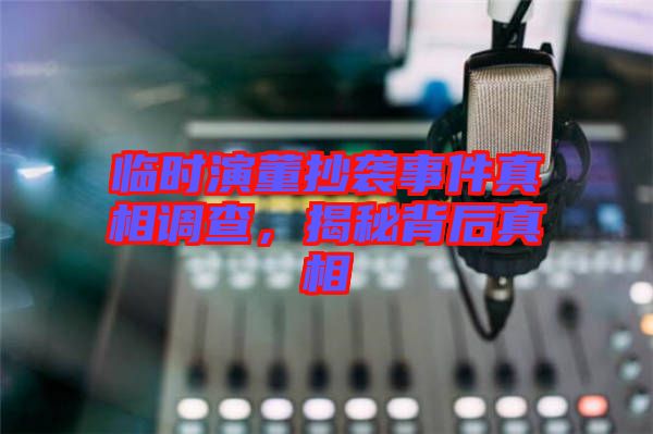 臨時演董抄襲事件真相調查，揭秘背后真相