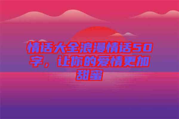 情話大全浪漫情話50字，讓你的愛(ài)情更加甜蜜