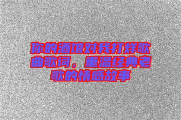 你的酒館對我打烊歌曲歌詞，重溫經(jīng)典老歌的情感故事
