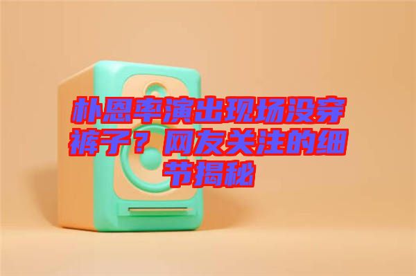 樸恩率演出現(xiàn)場沒穿褲子？網(wǎng)友關(guān)注的細節(jié)揭秘