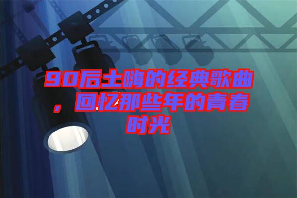 90后土嗨的經(jīng)典歌曲，回憶那些年的青春時(shí)光