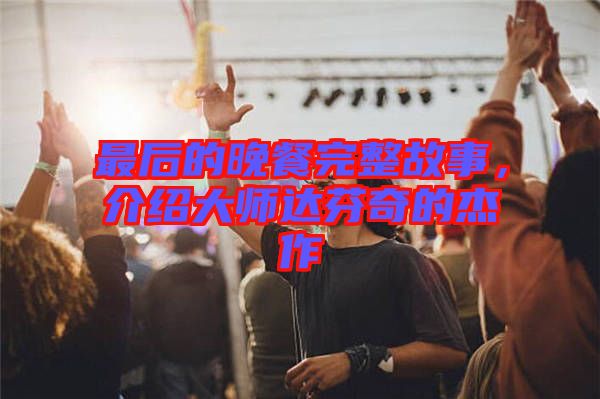 最后的晚餐完整故事，介紹大師達(dá)芬奇的杰作