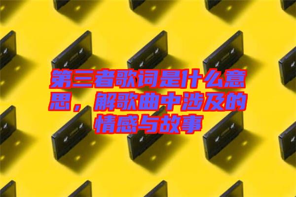 第三者歌詞是什么意思，解歌曲中涉及的情感與故事