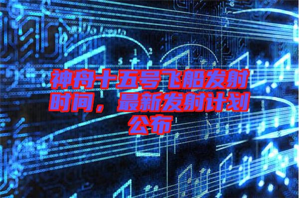 神舟十五號飛船發(fā)射時間，最新發(fā)射計劃公布
