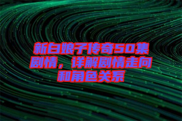 新白娘子傳奇50集劇情，詳解劇情走向和角色關(guān)系