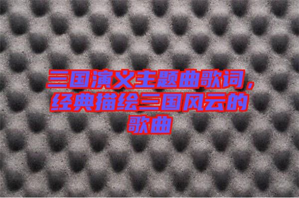 三國演義主題曲歌詞，經典描繪三國風云的歌曲