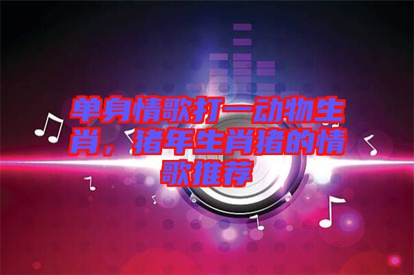 單身情歌打一動物生肖，豬年生肖豬的情歌推薦