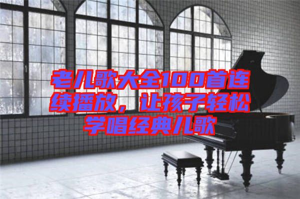 老兒歌大全100首連續(xù)播放，讓孩子輕松學(xué)唱經(jīng)典兒歌