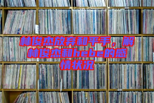 林俊杰放棄和平手，解林俊杰和hebe的感情狀況
