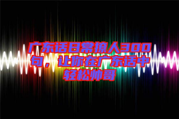 廣東話日常撩人300句，讓你在廣東話中輕松帥哥