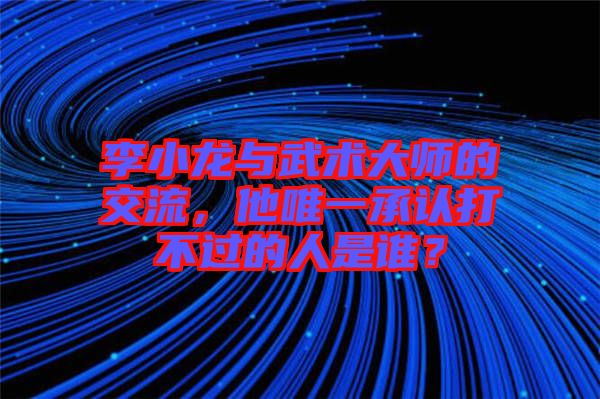 李小龍與武術(shù)大師的交流，他唯一承認(rèn)打不過(guò)的人是誰(shuí)？