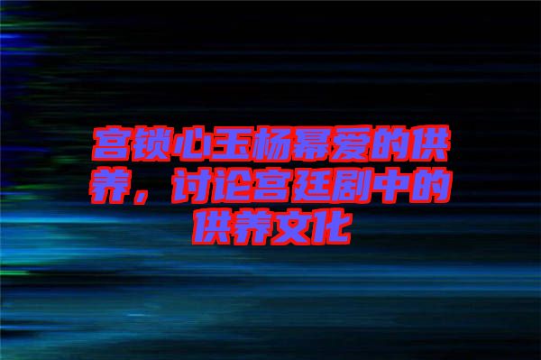 宮鎖心玉楊冪愛(ài)的供養(yǎng)，討論宮廷劇中的供養(yǎng)文化