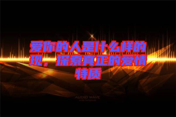 愛你的人是什么樣的現(xiàn)，探索真正的愛情特質(zhì)