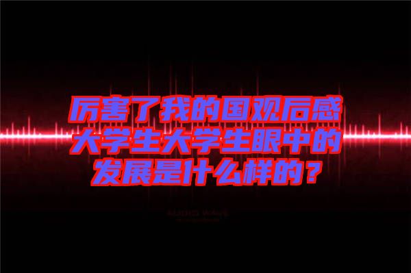 厲害了我的國(guó)觀后感大學(xué)生大學(xué)生眼中的發(fā)展是什么樣的？