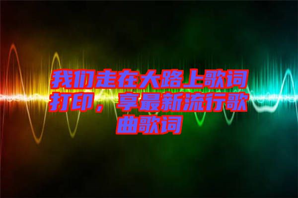 我們走在大路上歌詞打印，享最新流行歌曲歌詞