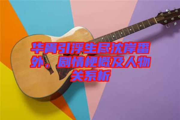華胥引浮生盡沈岸番外，劇情梗概及人物關(guān)系析