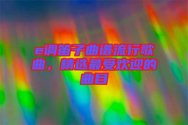 e調(diào)笛子曲譜流行歌曲，精選最受歡迎的曲目
