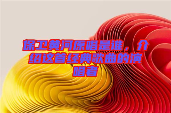 保衛(wèi)黃河原唱是誰(shuí)，介紹這首經(jīng)典歌曲的演唱者