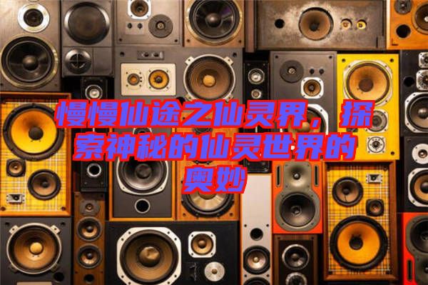 慢慢仙途之仙靈界，探索神秘的仙靈世界的奧妙