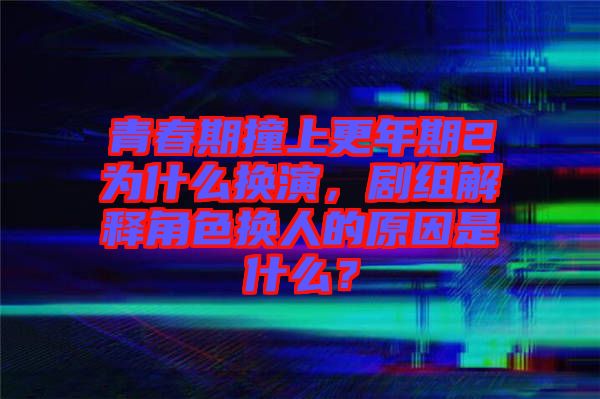 青春期撞上更年期2為什么換演，劇組解釋角色換人的原因是什么？