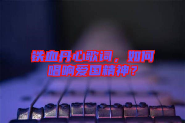 鐵血丹心歌詞，如何唱響愛國精神？