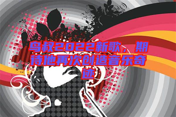 鳥叔2022新歌，期待他再次創(chuàng)造音樂(lè)奇跡