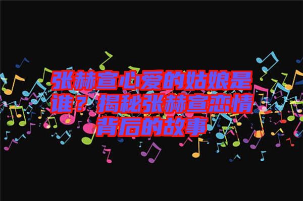 張赫宣心愛的姑娘是誰？揭秘張赫宣戀情背后的故事
