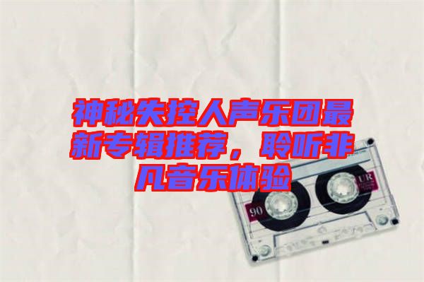 神秘失控人聲樂團(tuán)最新專輯推薦，聆聽非凡音樂體驗