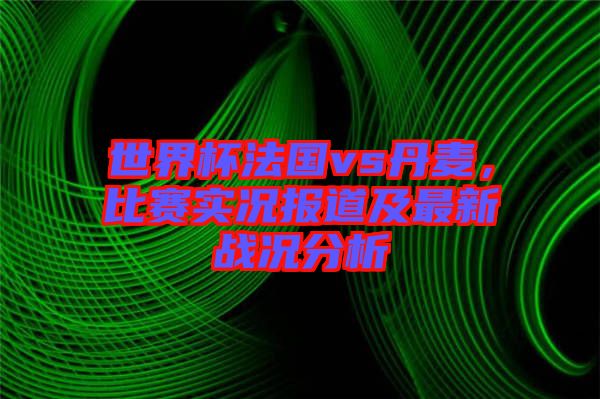 世界杯法國vs丹麥，比賽實況報道及最新戰(zhàn)況分析