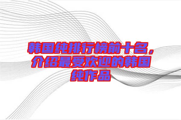 韓國(guó)純排行榜前十名，介紹最受歡迎的韓國(guó)純作品
