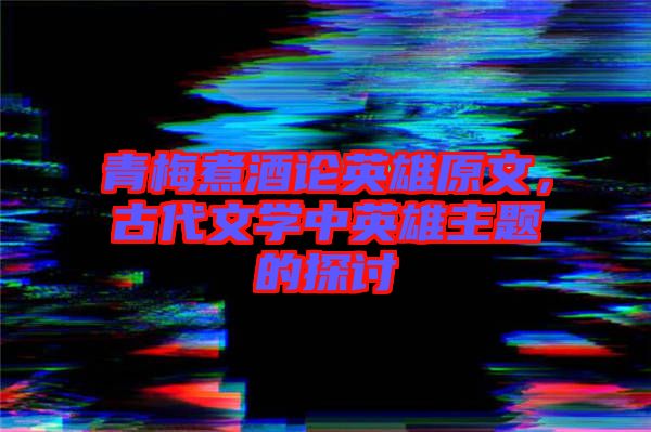 青梅煮酒論英雄原文，古代文學(xué)中英雄主題的探討