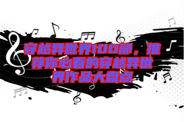 穿越異世界100部，推薦你必看的穿越異世界作品大盤點(diǎn)