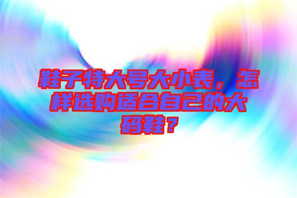 鞋子特大號大小表，怎樣選購適合自己的大碼鞋？