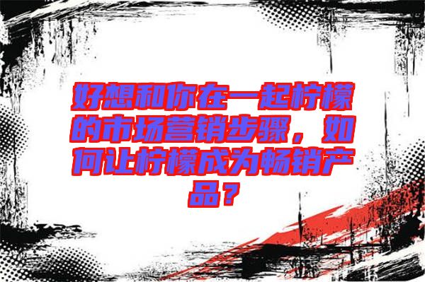 好想和你在一起檸檬的市場(chǎng)營(yíng)銷步驟，如何讓檸檬成為暢銷產(chǎn)品？