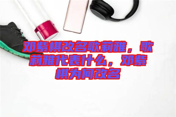 鄧紫棋改名歌莉雅，歌莉雅代表什么，鄧紫棋為何改名