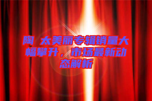 陶喆太美麗專輯銷量大幅攀升，市場最新動態(tài)解析