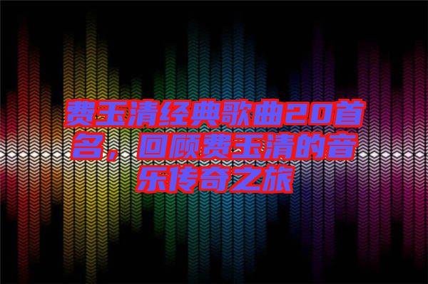 費(fèi)玉清經(jīng)典歌曲20首名，回顧費(fèi)玉清的音樂傳奇之旅