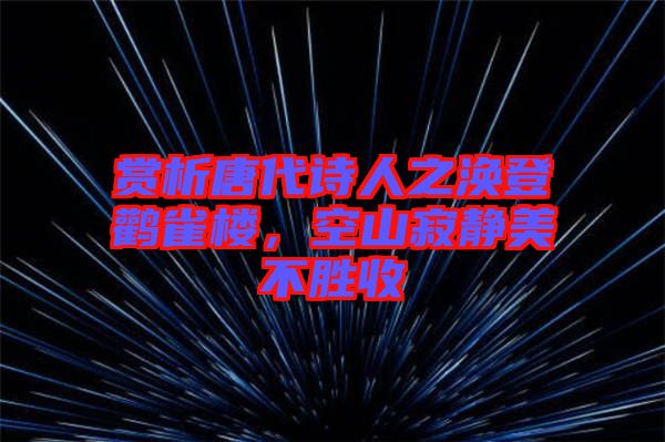 賞析唐代詩人之渙登鸛雀樓，空山寂靜美不勝收