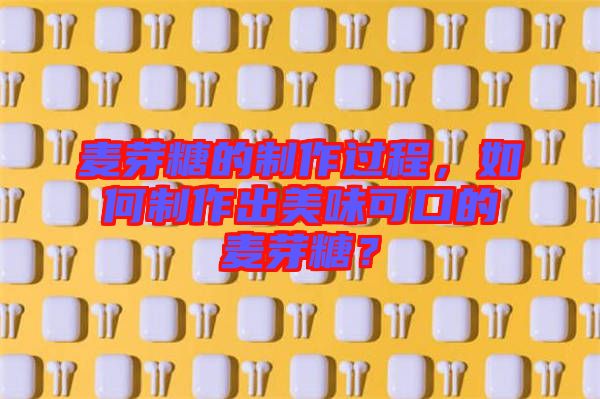 麥芽糖的制作過程，如何制作出美味可口的麥芽糖？
