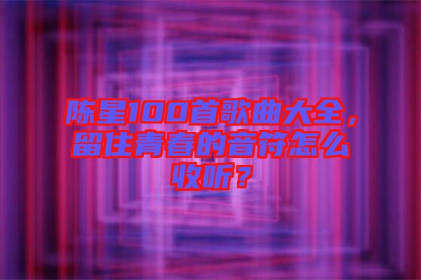 陳星100首歌曲大全，留住青春的音符怎么收聽？