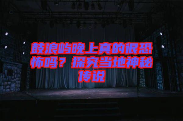 鼓浪嶼晚上真的很恐怖嗎？探究當(dāng)?shù)厣衩貍髡f