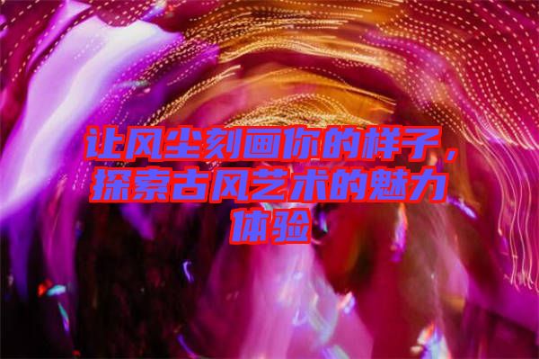 讓風(fēng)塵刻畫你的樣子，探索古風(fēng)藝術(shù)的魅力體驗(yàn)