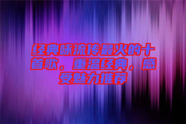 經典詠流傳最火的十首歌，重溫經典，感受魅力推薦