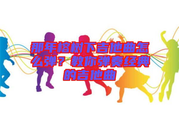 那年榕樹下吉他曲怎么彈？教你彈奏經(jīng)典的吉他曲