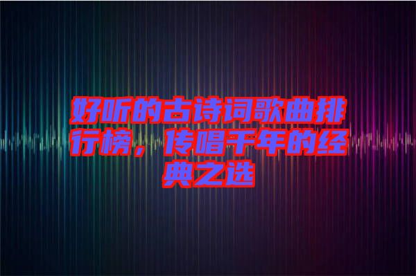 好聽的古詩詞歌曲排行榜，傳唱千年的經(jīng)典之選